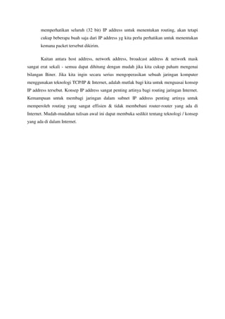 memperhatikan seluruh (32 bit) IP address untuk menentukan routing, akan tetapi
       cukup beberapa buah saja dari IP address yg kita perlu perhatikan untuk menentukan
       kemana packet tersebut dikirim.

       Kaitan antara host address, network address, broadcast address & network mask
sangat erat sekali - semua dapat dihitung dengan mudah jika kita cukup paham mengenai
bilangan Biner. Jika kita ingin secara serius mengoperasikan sebuah jaringan komputer
menggunakan teknologi TCP/IP & Internet, adalah mutlak bagi kita untuk menguasai konsep
IP address tersebut. Konsep IP address sangat penting artinya bagi routing jaringan Internet.
Kemampuan untuk membagi jaringan dalam subnet IP address penting artinya untuk
memperoleh routing yang sangat effisien & tidak membebani router-router yang ada di
Internet. Mudah-mudahan tulisan awal ini dapat membuka sedikit tentang teknologi / konsep
yang ada di dalam Internet.
 