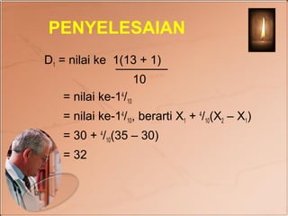 PENYELESAIAN
D1 = nilai ke 1(13 + 1)
                      10
   = nilai ke-14/10
   = nilai ke-14/10, berarti X1 + 4/10(X2 – X1)
   = 30 + 4/10(35 – 30)
   = 32
 