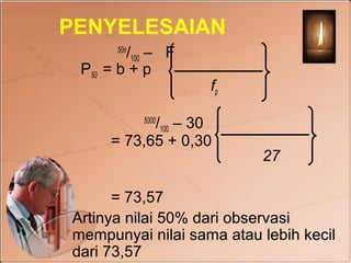 PENYELESAIAN
        /100 – F
      50n

 P50 = b + p
                   fp

           /100 – 30
            5000

     = 73,65 + 0,30
                          27

      = 73,57
Artinya nilai 50% dari observasi
mempunyai nilai sama atau lebih kecil
dari 73,57
 