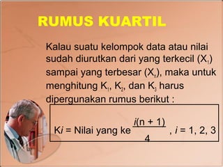 RUMUS KUARTIL
Kalau suatu kelompok data atau nilai
sudah diurutkan dari yang terkecil (X 1)
sampai yang terbesar (Xn), maka untuk
menghitung K1, K2, dan K3 harus
dipergunakan rumus berikut :

                      i(n + 1)
 Ki = Nilai yang ke              , i = 1, 2, 3
                        4
 