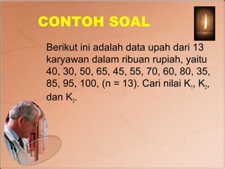 CONTOH SOAL
Berikut ini adalah data upah dari 13
karyawan dalam ribuan rupiah, yaitu
40, 30, 50, 65, 45, 55, 70, 60, 80, 35,
85, 95, 100, (n = 13). Cari nilai K 1, K2,
dan K3.
 