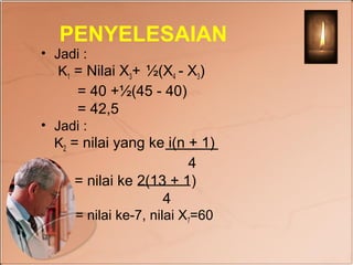 PENYELESAIAN
• Jadi :
   K1 = Nilai X3+ ½(X4 - X3)
      = 40 +½(45 - 40)
      = 42,5
• Jadi :
  K2 = nilai yang ke i(n + 1)
                        4
     = nilai ke 2(13 + 1)
                    4
     = nilai ke-7, nilai X7=60
 