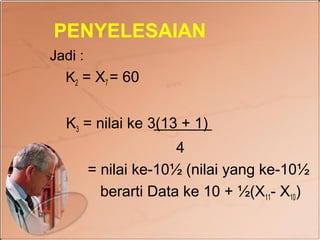 PENYELESAIAN
Jadi :
  K2 = X7 = 60


  K3 = nilai ke 3(13 + 1)
                       4
         = nilai ke-10½ (nilai yang ke-10½
           berarti Data ke 10 + ½(X11- X10)
 