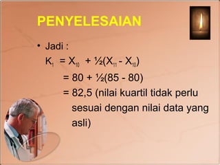PENYELESAIAN
• Jadi :
  K1 = X10 + ½(X11 - X10)
      = 80 + ½(85 - 80)
      = 82,5 (nilai kuartil tidak perlu
        sesuai dengan nilai data yang
        asli)
 