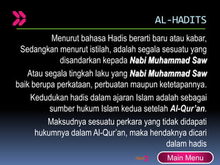 AL-HADITS
Menurut bahasa Hadis berarti baru atau kabar,
Sedangkan menurut istilah, adalah segala sesuatu yang
disandarkan kepada Nabi Muhammad Saw
Atau segala tingkah laku yang Nabi Muhammad Saw
baik berupa perkataan, perbuatan maupun ketetapannya.
Kedudukan hadis dalam ajaran Islam adalah sebagai
sumber hukum Islam kedua setelah Al-Qur’an.
Maksudnya sesuatu perkara yang tidak didapati
hukumnya dalam Al-Qur’an, maka hendaknya dicari
dalam hadis
Main Menu
 