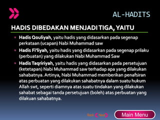 AL-HADITS
HADIS DIBEDAKAN MENJADITIGA,YAITU
 Hadis Qouliyah, yaitu hadis yang didasarkan pada segenap
perkataan (ucapan) Nabi Muhammad saw
 Hadis Fi’liyah, yaitu hadis yang didasarkan pada segenap prilaku
(perbuatan) yang dilakukan Nabi Muhammad Saw
 HadisTaqririyah, yaitu hadis yang didasarkan pada persetujuan
(ketetapan) Nabi Muhammad saw terhadap apa yang dilakukan
sahabatnya.Artinya, Nabi Muhammad memberikan penafsiran
atas perbuatan yang dilakukan sahabatnya dalam suatu hukum
Allah swt, seperti diamnya atas suatu tindakan yang dilakukan
sahabat sebagai tanda persetujuan (boleh) atas perbuatan yang
dilakuan sahabatnya.
Main Menu
 