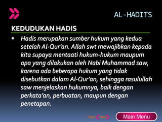 AL-HADITS
KEDUDUKAN HADIS
 Hadis merupakan sumber hukum yang kedua
setelah Al-Qur’an. Allah swt mewajibkan kepada
kita supaya mentaati hukum-hukum maupum
apa yang dilakukan oleh Nabi Muhammad saw,
karena ada beberapa hukum yang tidak
disebutkan dalam Al-Qur’an, sehingga rasulullah
saw menjelaskan hukumnya, baik dengan
perkata’an, perbuatan, maupun dengan
penetapan.
Main Menu
 