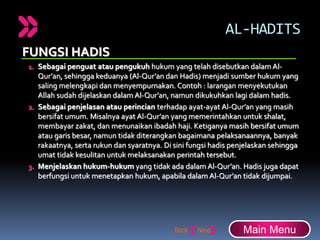 AL-HADITS
FUNGSI HADIS
1. Sebagai penguat atau pengukuh hukum yang telah disebutkan dalam Al-
Qur’an, sehingga keduanya (Al-Qur’an dan Hadis) menjadi sumber hukum yang
saling melengkapi dan menyempurnakan. Contoh : larangan menyekutukan
Allah sudah dijelaskan dalam Al-Qur’an, namun dikukuhkan lagi dalam hadis.
2. Sebagai penjelasan atau perincian terhadap ayat-ayat Al-Qur’an yang masih
bersifat umum. Misalnya ayat Al-Qur’an yang memerintahkan untuk shalat,
membayar zakat, dan menunaikan ibadah haji. Ketiganya masih bersifat umum
atau garis besar, namun tidak diterangkan bagaimana pelaksanaannya, banyak
rakaatnya, serta rukun dan syaratnya. Di sini fungsi hadis penjelaskan sehingga
umat tidak kesulitan untuk melaksanakan perintah tersebut.
3. Menjelaskan hukum-hukum yang tidak ada dalam Al-Qur’an. Hadis juga dapat
berfungsi untuk menetapkan hukum, apabila dalam Al-Qur’an tidak dijumpai.
Main Menu
 