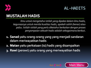 AL-HADITS
MUSTALAH HADIS
Ilmu untuk mengetahui istilah yang dipakai dalam ilmu hadis,
kegunaanya untuk menilai kualitas hadis, apakah sahih (benar) atau
palsu. Istilah-istilah yang perlu diketahui berkaitan dengan proses
penyampaian sebuah hadis adalah sebagaimana berikut.
1. Sanad yaitu orang-orang yang yang menjadi sandaran
dalam meriwayatkan hadis
2. Matan yaitu perkataan (isi) hadis yang disampaikan
3. Rawi (perawi) yaitu orang yang meriwayatkan hadis
Main Menu
 
