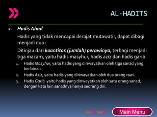 AL-HADITS
2. Hadis Ahad
Hadis yang tidak mencapai derajat mutawatir, dapat dibagi
menjadi dua :
Ditinjau dari kuantitas (jumlah) perawinya, terbagi menjadi
tiga macam, yaitu hadis masyhur, hadis aziz dan hadis garib.
1. Hadis Masyhur, yaitu hadis yang diriwayatkan oleh tiga sanad yang
berlainan
2. Hadis Aziz, yaitu hadis yang diriwayatkan oleh dua orang rawi.
3. Hadis Garib, yaitu hadis yang diriwayatkan oleh satu orang sanad,
dengan kata lain sanadnya hanya seorang diri.
Main Menu
 