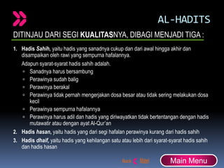 AL-HADITS
DITINJAU DARI SEGI KUALITASNYA, DIBAGI MENJADI TIGA :
1. Hadis Sahih, yaitu hadis yang sanadnya cukup dan dari awal hingga akhir dan
disampaikan oleh rawi yang sempurna hafalannya.
Adapun syarat-syarat hadis sahih adalah.
 Sanadnya harus bersambung
 Perawinya sudah balig
 Perawinya berakal
 Perawinya tidak pernah mengerjakan dosa besar atau tidak sering melakukan dosa
kecil
 Perawinya sempurna hafalannya
 Perawinya harus adil dan hadis yang diriwayatkan tidak bertentangan dengan hadis
mutawatir atau dengan ayat Al-Qur’an
2. Hadis hasan, yaitu hadis yang dari segi hafalan perawinya kurang dari hadis sahih
3. Hadis dhaif, yaitu hadis yang kehilangan satu atau lebih dari syarat-syarat hadis sahih
dan hadis hasan
Main Menu
 
