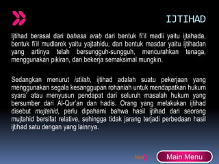 IJTIHAD
Ijtihad berasal dari bahasa arab dari bentuk fi’il madli yaitu ijtahada,
bentuk fi’il mudlarek yaitu yajtahidu, dan bentuk masdar yaitu ijtihadan
yang artinya telah bersungguh-sungguh, mencurahkan tenaga,
menggunakan pikiran, dan bekerja semaksimal mungkin.
Sedangkan menurut istilah, ijtihad adalah suatu pekerjaan yang
menggunakan segala kesanggupan rohaniah untuk mendapatkan hukum
syara’ atau menyusun pendapat dari seluruh masalah hukum yang
bersumber dari Al-Qur’an dan hadis. Orang yang melakukan ijtihad
disebut mujtahid, perlu dipahami bahwa hasil ijtihad dari seorang
mujtahid bersifat relative, sehingga tidak jarang terjadi perbedaan hasil
ijtihad satu dengan yang lainnya.
Main Menu
 