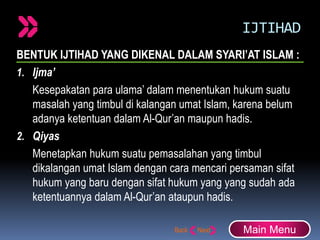 IJTIHAD
BENTUK IJTIHAD YANG DIKENAL DALAM SYARI’AT ISLAM :
1. Ijma’
Kesepakatan para ulama’ dalam menentukan hukum suatu
masalah yang timbul di kalangan umat Islam, karena belum
adanya ketentuan dalam Al-Qur’an maupun hadis.
2. Qiyas
Menetapkan hukum suatu pemasalahan yang timbul
dikalangan umat Islam dengan cara mencari persaman sifat
hukum yang baru dengan sifat hukum yang yang sudah ada
ketentuannya dalam Al-Qur’an ataupun hadis.
Main Menu
 