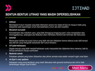 IJTIHAD
BENTUK-BENTUK IJTIHAD YANG MASIH DIPERSELISIHKAN
1. Istihsan
Menetapkan hukum masalah yang tidak ditentukan secara rinci dalam Al-Qur’an maupun hadis yang
didasarkan atas kepentingan umum (kemaslahatan) umum dan demi keadilan.
2. Maslahah mursalah
Kemaslahatan atau kebaikan yang yang tidak disinggung-singgung syara’ untuk mengerjakan atau
meninggalkannya, sedangkan jika dilakukan akan membawa manfa’at dan terhindar dari keburukan.
3. Istishab
Meneruskan berlakunya suatu hukum yang telah ada dan ditetapkan karena adanya suatu dalil sampai
ada dalil lain yang mengubah kedudukan dari hukum tersebut.
4. Urf (adat kebiasaan)
Segala sesuatu yang telah menjadi kebiasaan suatu masyarakat dan dijalankan terus menerus, baik itu
berupa perkata’an maupun perbuatan.
5. Madzhab sahabi
Perkataan sahabat yang bukan didasarkan atas pikiran semata-mata adalah menjadi hujjah umat Islam.
6. As-Syar’u man qablana
Kebiasaan orang-orang terdahulu yang masih diteruskan oleh generasi berikutnya dan hal itu tidak
bertentangan dengan syari’at Islam.
Main Menu
 