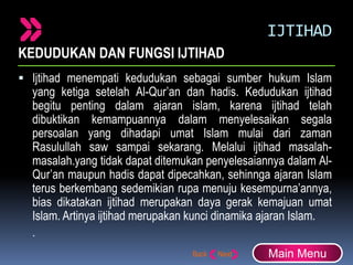 IJTIHAD
KEDUDUKAN DAN FUNGSI IJTIHAD
 Ijtihad menempati kedudukan sebagai sumber hukum Islam
yang ketiga setelah Al-Qur’an dan hadis. Kedudukan ijtihad
begitu penting dalam ajaran islam, karena ijtihad telah
dibuktikan kemampuannya dalam menyelesaikan segala
persoalan yang dihadapi umat Islam mulai dari zaman
Rasulullah saw sampai sekarang. Melalui ijtihad masalah-
masalah.yang tidak dapat ditemukan penyelesaiannya dalam Al-
Qur’an maupun hadis dapat dipecahkan, sehinnga ajaran Islam
terus berkembang sedemikian rupa menuju kesempurna’annya,
bias dikatakan ijtihad merupakan daya gerak kemajuan umat
Islam. Artinya ijtihad merupakan kunci dinamika ajaran Islam.
.
Main Menu
 