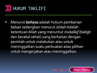HUKUM TAKLIFI
 Menurut bahasa adalah hukum pemberian
beban sedangkan menurut istilah Adalah
ketentuan Allah yang menuntut mukallaf (baligh
dan berakal sehat) yang berkaitan dengan
perintah untuk melakukan atau untuk
meninggalkan suatu perbuatan.atau pilihan
untuk mengerjakan atau meninggalkan.
Main Menu
 