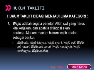 HUKUM TAKLIFI
HUKUM TAKLIFI DIBAGI MENJADI LIMA KATEGORI :
1. Wajib adalah segala perintah Allah swt yang harus
kita kerjakan, dan apabila ditinggal akan
berdosa..Macam-macam hukum wajib adalah
sebagai berikut.
 Wajib ain, Wajib kifayah, Wajib syar’I, Wajib aqli, Wajib
aqli nazari, Wajib aqli daruri, Wajib muaiyyah, Wajib
mukhayyar, Wajib mutlaq,
Main Menu
 