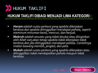 HUKUM TAKLIFI
HUKUM TAKLIFI DIBAGI MENJADI LIMA KATEGORI :
 Haram adalah suatu perkara yang apabila dikerjakan
berdosa dan apabila ditinggalkan mendapat pahala, seperti
meminum minuman keras, mencuri, dan berjudi.
 Makruh adalah sesuatu yang tidak disukai atau diinginkan
oleh Allah swt,akan tetapi apabila tidak dikerjakan tidak
berdosa dan jika ditinggalkan mendapat pahala.Contohnya
makan bawang mentah, jengkol, dan pete.
 Mubah adalah suatu perkara yang apabila dikerjakan atau
ditinggalkan tidak mendapatkan pahala maupun tidak
berdosa.
Main Menu
 