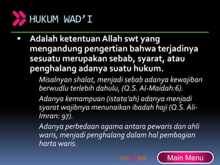 HUKUM WAD’I
 Adalah ketentuan Allah swt yang
mengandung pengertian bahwa terjadinya
sesuatu merupakan sebab, syarat, atau
penghalang adanya suatu hukum.
Misalnyan shalat, menjadi sebab adanya kewajiban
berwudlu terlebih dahulu, (Q.S. Al-Maidah:6).
Adanya kemampuan (istata’ah) adanya menjadi
syarat wajibnya menunaikan ibadah haji (Q.S. Ali-
Imran: 97).
Adanya perbedaan agama antara pewaris dan ahli
waris, menjadi penghalang dalam hal pembagian
harta waris.
Main Menu
 