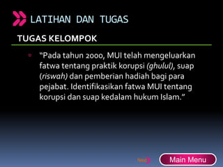 LATIHAN DAN TUGAS
TUGAS KELOMPOK
 “Pada tahun 2000, MUI telah mengeluarkan
fatwa tentang praktik korupsi (ghulul), suap
(riswah) dan pemberian hadiah bagi para
pejabat. Identifikasikan fatwa MUI tentang
korupsi dan suap kedalam hukum Islam.”
Main Menu
 