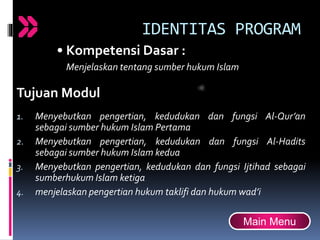 IDENTITAS PROGRAM
• Kompetensi Dasar :
Menjelaskan tentang sumber hukum Islam
Tujuan Modul
1. Menyebutkan pengertian, kedudukan dan fungsi Al-Qur’an
sebagai sumber hukum Islam Pertama
2. Menyebutkan pengertian, kedudukan dan fungsi Al-Hadits
sebagai sumber hukum Islam kedua
3. Menyebutkan pengertian, kedudukan dan fungsi Ijtihad sebagai
sumberhukum Islam ketiga
4. menjelaskan pengertian hukum taklifi dan hukum wad’i
Main Menu
 