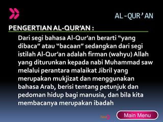 AL-QUR’AN
PENGERTIANAL-QUR’AN :
Dari segi bahasa Al-Qur’an berarti “yang
dibaca” atau “bacaan” sedangkan dari segi
istilah Al-Qur’an adalah firman (wahyu) Allah
yang diturunkan kepada nabi Muhammad saw
melalui perantara malaikat Jibril yang
merupakan mukjizat dan menggunakan
bahasa Arab, berisi tentang petunjuk dan
pedoman hidup bagi manusia, dan bila kita
membacanya merupakan ibadah
Main Menu
 