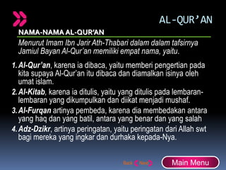 AL-QUR’AN
NAMA-NAMA AL-QUR’AN
Menurut Imam Ibn Jarir Ath-Thabari dalam dalam tafsirnya
Jamiul Bayan Al-Qur’an memiliki empat nama, yaitu.
1.Al-Qur’an, karena ia dibaca, yaitu memberi pengertian pada
kita supaya Al-Qur’an itu dibaca dan diamalkan isinya oleh
umat islam.
2.Al-Kitab, karena ia ditulis, yaitu yang ditulis pada lembaran-
lembaran yang dikumpulkan dan diikat menjadi mushaf.
3.Al-Furqan artinya pembeda, karena dia membedakan antara
yang haq dan yang batil, antara yang benar dan yang salah
4.Adz-Dzikr, artinya peringatan, yaitu peringatan dari Allah swt
bagi mereka yang ingkar dan durhaka kepada-Nya.
Main Menu
 