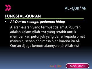 AL-QUR’AN
FUNGSI AL-QUR’AN
 Al-Qur’an sebagai pedoman hidup
Ajaran-ajaran yang termuat dalam Al-Qur’an
adalah kalam Allah swt yang terahir untuk
memberikan petunjuk yang benar kepada umat
manusia, sepanjang masa oleh karena itu Al-
Qur’an dijaga kemurnaiannya oleh Allah swt.
Main Menu
 