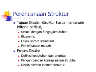 Perencanaan Struktur
 Tujuan Disain: Struktur harus memenuhi
kriteria berikut,
 Sesuai dengan fungsi/kebutuhan
 Ekonomis
 Layak secara struktural
 Pemeliharaan mudah
 Proses Disain:
 Definisi kebutuhan dan prioritas
 Pengembangan konsep sistem struktur
 Disain elemen-elemen struktur
 