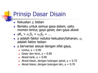 Prinsip Dasar Disain
 Kekuatan > beban
 Berlaku untuk semua gaya dalam, yaitu
momen lentur, gaya geser, dan gaya aksial
 Rn > 1S1 + 2S2 + …
  adalah faktor reduksi kekuatan/tahanan, i
adalah faktor beban
  bervariasi sesuai dengan sifat gaya,
 Lentur,  = 0.90
 Geser dan torsi,  = 0.85
 Aksial tarik,  = 0.90
 Aksial tekan, dengan tulangan spiral,  = 0.75
 Aksial tekan, dengan tulangan lain,  = 0.70
 