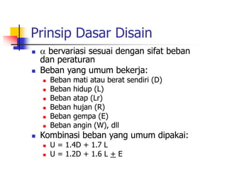 Prinsip Dasar Disain
  bervariasi sesuai dengan sifat beban
dan peraturan
 Beban yang umum bekerja:
 Beban mati atau berat sendiri (D)
 Beban hidup (L)
 Beban atap (Lr)
 Beban hujan (R)
 Beban gempa (E)
 Beban angin (W), dll
 Kombinasi beban yang umum dipakai:
 U = 1.4D + 1.7 L
 U = 1.2D + 1.6 L + E
 
