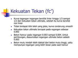 Kekuatan Tekan (fc’)
 Kurva tegangan regangan bersifat linier hingga 1/3 sampai
1/2 dari kekuatan tekan ultimate, setelah itu kurva bersifat
non linier
 Tidak terdapat titik leleh yang jelas, kurva cenderung smooth
 Kekuatan tekan ultimate tercapai pada regangan sebesar
0.002
 Beton hancur pada regangan 0.003 sampai 0.004. Untuk
perhitungan, diasumsikan regangan ultimate beton adalah
0.003
 Beton mutu rendah lebih daktail dari beton mutu tinggi, yaitu
mempunyai regangan yang lebih besar pada saat hancur
 