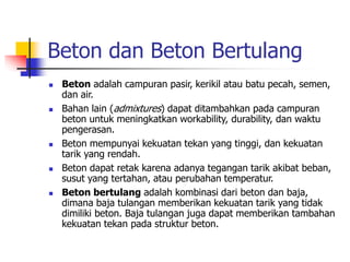 Beton dan Beton Bertulang
 Beton adalah campuran pasir, kerikil atau batu pecah, semen,
dan air.
 Bahan lain (admixtures) dapat ditambahkan pada campuran
beton untuk meningkatkan workability, durability, dan waktu
pengerasan.
 Beton mempunyai kekuatan tekan yang tinggi, dan kekuatan
tarik yang rendah.
 Beton dapat retak karena adanya tegangan tarik akibat beban,
susut yang tertahan, atau perubahan temperatur.
 Beton bertulang adalah kombinasi dari beton dan baja,
dimana baja tulangan memberikan kekuatan tarik yang tidak
dimiliki beton. Baja tulangan juga dapat memberikan tambahan
kekuatan tekan pada struktur beton.
 