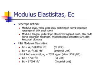 Modulus Elastisitas, Ec
 Beberapa definisi:
 Modulus awal, yaitu slope atau kemiringan kurva tegangan
regangan di titik awal kurva
 Modulus tangen, yaitu slope atau kemiringan di suatu titik pada
kurva tegangan regangan, misalkan pada kekuatan 50% dari
kekuatan ultimate
 Nilai Modulus Elastisitas:
 Ec = wc
1.5 (0.043) fc’ (SI Unit)
 Ec = wc
1.5 (33) fc’ (Imperial Unit)
Untuk beton normal, wc = 2320 kg/m3 (atau 145 lb/ft3 ):
 Ec = 4700 fc’ (SI Unit)
 Ec = 57000 fc’ (Imperial Unit)
 