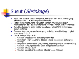 Susut (Shrinkage)
 Pada saat adukan beton mengeras, sebagian dari air akan menguap.
Akibatnya beton akan menyusut dan retak.
 Retak dapat mengurangi kekuatan elemen struktur, dan dapat
menyebabkan baja tulangan terbuka sehingga rawan terhadap korosi.
 Susut berlangsung pada waktu yang lama, tetapi 90% terjadi pada
tahun pertama.
 Semakin luas permukaan beton yang terbuka, semakin tinggi tingkat
susut yang terjadi.
 Untuk mengurangi susut:
 Gunakan air secukupnya pada campuran beton
 Permukaan beton harus terus dibasahi selama pengeringan berlangsung
(curing)
 Pengecoran elemen besar (plat, dinding, dll) dilangsungkan secara bertahap
 Gunakan sambungan struktur untuk mengontrol lokasi retak
 Gunakan tulangan susut
 Gunakan agregat yang padat dan tidak berongga (porous)
 