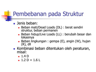 Pembebanan pada Struktur
 Jenis beban:
 Beban mati/Dead Loads (DL) : berat sendiri
struktur, beban permanen
 Beban hidup/Live Loads (LL) : berubah besar dan
lokasinya
 Beban lingkungan : gempa (E), angin (W), hujan
(R), dll
 Kombinasi beban ditentukan oleh peraturan,
misal:
 1.4 D
 1.2 D + 1.6 L
 