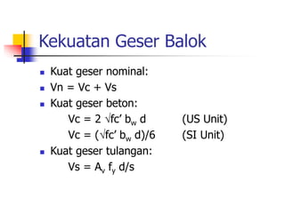 Kekuatan Geser Balok
 Kuat geser nominal:
 Vn = Vc + Vs
 Kuat geser beton:
Vc = 2 fc’ bw d (US Unit)
Vc = (fc’ bw d)/6 (SI Unit)
 Kuat geser tulangan:
Vs = Av fy d/s
 