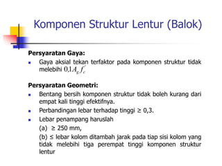 Komponen Struktur Lentur (Balok)
Persyaratan Gaya:
 Gaya aksial tekan terfaktor pada komponen struktur tidak
melebihi
Persyaratan Geometri:
 Bentang bersih komponen struktur tidak boleh kurang dari
empat kali tinggi efektifnya.
 Perbandingan lebar terhadap tinggi ≥ 0,3.
 Lebar penampang haruslah
(a) ≥ 250 mm,
(b) ≤ lebar kolom ditambah jarak pada tiap sisi kolom yang
tidak melebihi tiga perempat tinggi komponen struktur
lentur
'
c
g f
A
,1
0
 