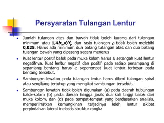 Persyaratan Tulangan Lentur
 Jumlah tulangan atas dan bawah tidak boleh kurang dari tulangan
minimum atau 1,4bwd/fy, dan rasio tulangan  tidak boleh melebihi
0,025. Harus ada minimum dua batang tulangan atas dan dua batang
tulangan bawah yang dipasang secara menerus
 Kuat lentur positif balok pada muka kolom harus ≥ setengah kuat lentur
negatifnya. Kuat lentur negatif dan positif pada setiap penampang di
sepanjang bentang harus ≥ seperempat kuat lentur terbesar pada
bentang tersebut.
 Sambungan lewatan pada tulangan lentur harus diberi tulangan spiral
atau sengkang tertutup yang mengikat sambungan tersebut.
 Sambungan lewatan tidak boleh digunakan (a) pada daerah hubungan
balok-kolom (b) pada daerah hingga jarak dua kali tinggi balok dari
muka kolom, dan (c) pada tempat-tempat yang berdasarkan analisis,
memperlihatkan kemungkinan terjadinya leleh lentur akibat
perpindahan lateral inelastis struktur rangka
 