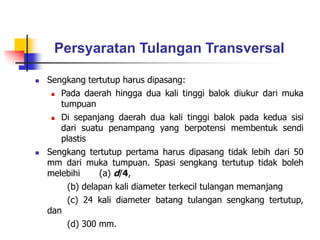 Persyaratan Tulangan Transversal
 Sengkang tertutup harus dipasang:
 Pada daerah hingga dua kali tinggi balok diukur dari muka
tumpuan
 Di sepanjang daerah dua kali tinggi balok pada kedua sisi
dari suatu penampang yang berpotensi membentuk sendi
plastis
 Sengkang tertutup pertama harus dipasang tidak lebih dari 50
mm dari muka tumpuan. Spasi sengkang tertutup tidak boleh
melebihi (a) d/4,
(b) delapan kali diameter terkecil tulangan memanjang
(c) 24 kali diameter batang tulangan sengkang tertutup,
dan
(d) 300 mm.
 