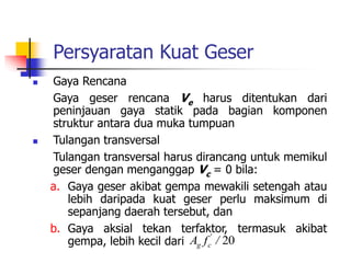 Persyaratan Kuat Geser
 Gaya Rencana
Gaya geser rencana Ve harus ditentukan dari
peninjauan gaya statik pada bagian komponen
struktur antara dua muka tumpuan
 Tulangan transversal
Tulangan transversal harus dirancang untuk memikul
geser dengan menganggap Vc = 0 bila:
a. Gaya geser akibat gempa mewakili setengah atau
lebih daripada kuat geser perlu maksimum di
sepanjang daerah tersebut, dan
b. Gaya aksial tekan terfaktor, termasuk akibat
gempa, lebih kecil dari 20
/
f
A '
c
g
 