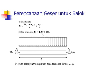 Perencanaan Geser untuk Balok
Untuk balok:
2
2
1 L
W
L
M
M
V u
pr
pr
e 


Beban gravitasi WU = 1,2D + 1,0L
L
Ve Ve
Mpr
2
Mpr1
Momen ujung Mpr didasarkan pada tegangan tarik 1,25 fy
 
