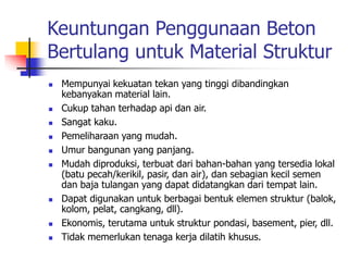 Keuntungan Penggunaan Beton
Bertulang untuk Material Struktur
 Mempunyai kekuatan tekan yang tinggi dibandingkan
kebanyakan material lain.
 Cukup tahan terhadap api dan air.
 Sangat kaku.
 Pemeliharaan yang mudah.
 Umur bangunan yang panjang.
 Mudah diproduksi, terbuat dari bahan-bahan yang tersedia lokal
(batu pecah/kerikil, pasir, dan air), dan sebagian kecil semen
dan baja tulangan yang dapat didatangkan dari tempat lain.
 Dapat digunakan untuk berbagai bentuk elemen struktur (balok,
kolom, pelat, cangkang, dll).
 Ekonomis, terutama untuk struktur pondasi, basement, pier, dll.
 Tidak memerlukan tenaga kerja dilatih khusus.
 