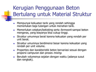 Kerugian Penggunaan Beton
Bertulang untuk Material Struktur
 Mempunyai kekuatan tarik yang rendah sehingga
memerlukan baja tulangan untuk menahan tarik.
 Memerlukan cetakan/bekisting serta formwork sampai beton
mengeras, yang biayanya bisa cukup tinggi.
 Struktur umumnya berat karena kekuatan yang rendah per
unit berat.
 Struktur umumnya berdimensi besar karena kekuatan yang
rendah per unit volume.
 Properties dan karakteristik beton bervariasi sesuai dengan
proporsi campuran dan proses mixing.
 Berubah volumenya sejalan dengan waktu (adanya susut
dan rangkak).
 