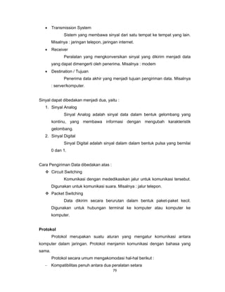 79 
 
• Transmission System
Sistem yang membawa sinyal dari satu tempat ke tempat yang lain.
Misalnya : jaringan telepon, jaringan internet.
• Receiver
Peralatan yang mengkonversikan sinyal yang dikirim menjadi data
yang dapat dimengerti oleh penerima. Misalnya : modem
• Destination / Tujuan
Penerima data akhir yang menjadi tujuan pengiriman data. Misalnya
: server/komputer.
Sinyal dapat dibedakan menjadi dua, yaitu :
1. Sinyal Analog
Sinyal Analog adalah sinyal data dalam bentuk gelombang yang
kontinu, yang membawa informasi dengan mengubah karakteristik
gelombang.
2. Sinyal Digital
Sinyal Digital adalah sinyal dalam dalam bentuk pulsa yang bernilai
0 dan 1.
Cara Pengiriman Data dibedakan atas :
Circuit Switching
Komunikasi dengan mededikasikan jalur untuk komunikasi tersebut.
Digunakan untuk komunikasi suara. Misalnya : jalur telepon.
Packet Switching
Data dikirim secara berurutan dalam bentuk paket-paket kecil.
Digunakan untuk hubungan terminal ke komputer atau komputer ke
komputer.
Protokol
Protokol merupakan suatu aturan yang mengatur komunikasi antara
komputer dalam jaringan. Protokol menjamin komunikasi dengan bahasa yang
sama.
Protokol secara umum mengakomodasi hal-hal berikut :
– Kompatibilitas penuh antara dua peralatan setara
 
