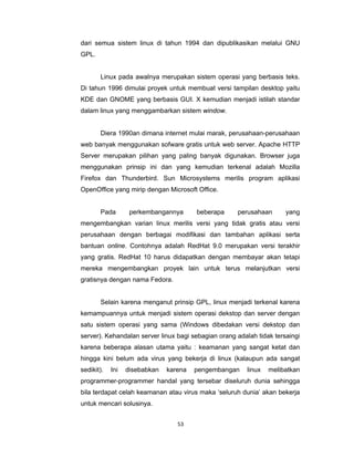 53 
 
dari semua sistem linux di tahun 1994 dan dipublikasikan melalui GNU
GPL.
Linux pada awalnya merupakan sistem operasi yang berbasis teks.
Di tahun 1996 dimulai proyek untuk membuat versi tampilan desktop yaitu
KDE dan GNOME yang berbasis GUI. X kemudian menjadi istilah standar
dalam linux yang menggambarkan sistem window.
Diera 1990an dimana internet mulai marak, perusahaan-perusahaan
web banyak menggunakan sofware gratis untuk web server. Apache HTTP
Server merupakan pilihan yang paling banyak digunakan. Browser juga
menggunakan prinsip ini dan yang kemudian terkenal adalah Mozilla
Firefox dan Thunderbird. Sun Microsystems merilis program aplikasi
OpenOffice yang mirip dengan Microsoft Office.
Pada perkembangannya beberapa perusahaan yang
mengembangkan varian linux merilis versi yang tidak gratis atau versi
perusahaan dengan berbagai modifikasi dan tambahan aplikasi serta
bantuan online. Contohnya adalah RedHat 9.0 merupakan versi terakhir
yang gratis. RedHat 10 harus didapatkan dengan membayar akan tetapi
mereka mengembangkan proyek lain untuk terus melanjutkan versi
gratisnya dengan nama Fedora.
Selain karena menganut prinsip GPL, linux menjadi terkenal karena
kemampuannya untuk menjadi sistem operasi dekstop dan server dengan
satu sistem operasi yang sama (Windows dibedakan versi dekstop dan
server). Kehandalan server linux bagi sebagian orang adalah tidak tersaingi
karena beberapa alasan utama yaitu : keamanan yang sangat ketat dan
hingga kini belum ada virus yang bekerja di linux (kalaupun ada sangat
sedikit). Ini disebabkan karena pengembangan linux melibatkan
programmer-programmer handal yang tersebar diseluruh dunia sehingga
bila terdapat celah keamanan atau virus maka ‘seluruh dunia’ akan bekerja
untuk mencari solusinya.
 