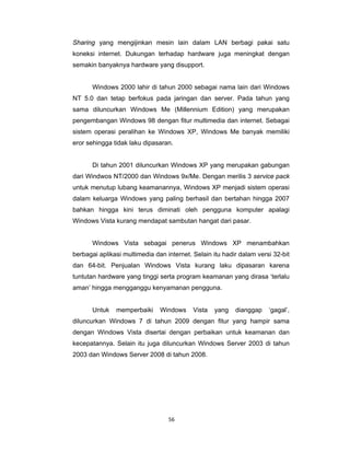 56 
 
Sharing yang mengijinkan mesin lain dalam LAN berbagi pakai satu
koneksi internet. Dukungan terhadap hardware juga meningkat dengan
semakin banyaknya hardware yang disupport.
Windows 2000 lahir di tahun 2000 sebagai nama lain dari Windows
NT 5.0 dan tetap berfokus pada jaringan dan server. Pada tahun yang
sama diluncurkan Windows Me (Millennium Edition) yang merupakan
pengembangan Windows 98 dengan fitur multimedia dan internet. Sebagai
sistem operasi peralihan ke Windows XP, Windows Me banyak memiliki
eror sehingga tidak laku dipasaran.
Di tahun 2001 diluncurkan Windows XP yang merupakan gabungan
dari Windwos NT/2000 dan Windows 9x/Me. Dengan merilis 3 service pack
untuk menutup lubang keamanannya, Windows XP menjadi sistem operasi
dalam keluarga Windows yang paling berhasil dan bertahan hingga 2007
bahkan hingga kini terus diminati oleh pengguna komputer apalagi
Windows Vista kurang mendapat sambutan hangat dari pasar.
Windows Vista sebagai penerus Windows XP menambahkan
berbagai aplikasi multimedia dan internet. Selain itu hadir dalam versi 32-bit
dan 64-bit. Penjualan Windows Vista kurang laku dipasaran karena
tuntutan hardware yang tinggi serta program keamanan yang dirasa ‘terlalu
aman’ hingga mengganggu kenyamanan pengguna.
Untuk memperbaiki Windows Vista yang dianggap ‘gagal’,
diluncurkan Windows 7 di tahun 2009 dengan fitur yang hampir sama
dengan Windows Vista disertai dengan perbaikan untuk keamanan dan
kecepatannya. Selain itu juga diluncurkan Windows Server 2003 di tahun
2003 dan Windows Server 2008 di tahun 2008.
 