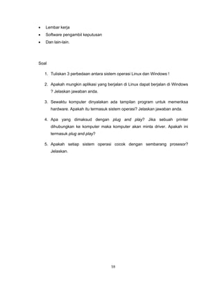 59 
 
• Lembar kerja
• Software pengambil keputusan
• Dan lain-lain.
Soal
1. Tuliskan 3 perbedaan antara sistem operasi Linux dan Windows !
2. Apakah mungkin aplikasi yang berjalan di Linux dapat berjalan di Windows
? Jelaskan jawaban anda.
3. Sewaktu komputer dinyalakan ada tampilan program untuk memeriksa
hardware. Apakah itu termasuk sistem operasi? Jelaskan jawaban anda.
4. Apa yang dimaksud dengan plug and play? Jika sebuah printer
dihubungkan ke komputer maka komputer akan minta driver. Apakah ini
termasuk plug and play?
5. Apakah setiap sistem operasi cocok dengan sembarang prosesor?
Jelaskan.
 