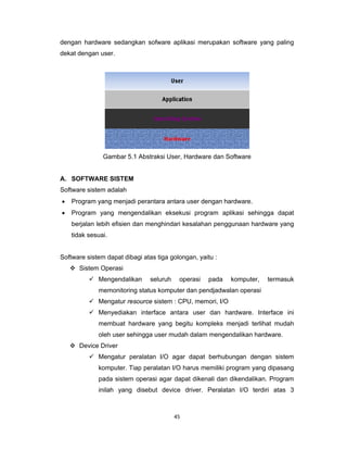 45 
 
dengan hardware sedangkan sofware aplikasi merupakan software yang paling
dekat dengan user.
Gambar 5.1 Abstraksi User, Hardware dan Software
A. SOFTWARE SISTEM
Software sistem adalah
• Program yang menjadi perantara antara user dengan hardware.
• Program yang mengendalikan eksekusi program aplikasi sehingga dapat
berjalan lebih efisien dan menghindari kesalahan penggunaan hardware yang
tidak sesuai.
Software sistem dapat dibagi atas tiga golongan, yaitu :
Sistem Operasi
Mengendalikan seluruh operasi pada komputer, termasuk
memonitoring status komputer dan pendjadwalan operasi
Mengatur resource sistem : CPU, memori, I/O
Menyediakan interface antara user dan hardware. Interface ini
membuat hardware yang begitu kompleks menjadi terlihat mudah
oleh user sehingga user mudah dalam mengendalikan hardware.
Device Driver
Mengatur peralatan I/O agar dapat berhubungan dengan sistem
komputer. Tiap peralatan I/O harus memiliki program yang dipasang
pada sistem operasi agar dapat dikenali dan dikendalikan. Program
inilah yang disebut device driver. Peralatan I/O terdiri atas 3
 