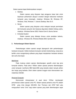 50 
 
Sistem operasi dapat dikelompokkan menjadi :
• Desktop
Sistem operasi yang ditujukan bagi pengguna biasa baik untuk
keperluan perkantoran ataupun rumahan dengan kebutuhan hardware
komputer yang menengah, misalnya: Windows 98, Windows XP,
Windows, Vista, Windows 7, Ubuntu Desktop, Mac Os X.
• Server
Sistem operasi yang ditujukan untuk melayani banyak permintaan
dari komputer yang lain dan biasanya digunakan didalam bidang usaha,
misalnya : Windows Server 2003, Fedora Core 8, Ubuntu Server.
• Embeded System
Sistem operasi yang didesign khusus untuk peralatan tertentu,
misalnya : Windows CE, Windows Mobile 2003, Symbian OS.
2. Perkembangan Sistem Operasi
Perkembangan sistem operasi sangat dipengaruhi oleh perkembangan
hardware komputer. Ketika hardware komputer semakin berkembang, orang terus
berfikir untuk mengembang software yang dapat menjalankan hardware tersebut
dan sulit untuk dijual.
Mainframe
Pada mulanya sistem operasi dikembangkan spesifik untuk tiap jenis
komputer tertentu. Pada tahun 1950an sistem operasi pertama dikembangkan
untuk komputer mainframe IBM Sytem/360 yang tersedia dalam banyak pilihan
dan harga yang berbeda. Disini sistem operasi tunggal mulai direncanakan dan
melahirkan OS/360.
Personal Computer
Kemunculan mikroprosesor di awal tahun 1970an membangkit
pertumbuhan sistem operasi untuk PC. Sistem operasi pertama untuk PC adalah
CP/M yang mirip dengan MS-DOS. Ken Thomson dari AT&T Bell Labs
mengusulkan nama “Unix” bagi sistem operasi yang telah dikembangkan sejak
 